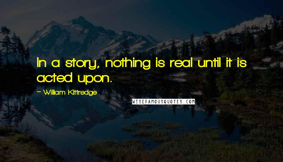 William Kittredge Quotes: In a story, nothing is real until it is acted upon.