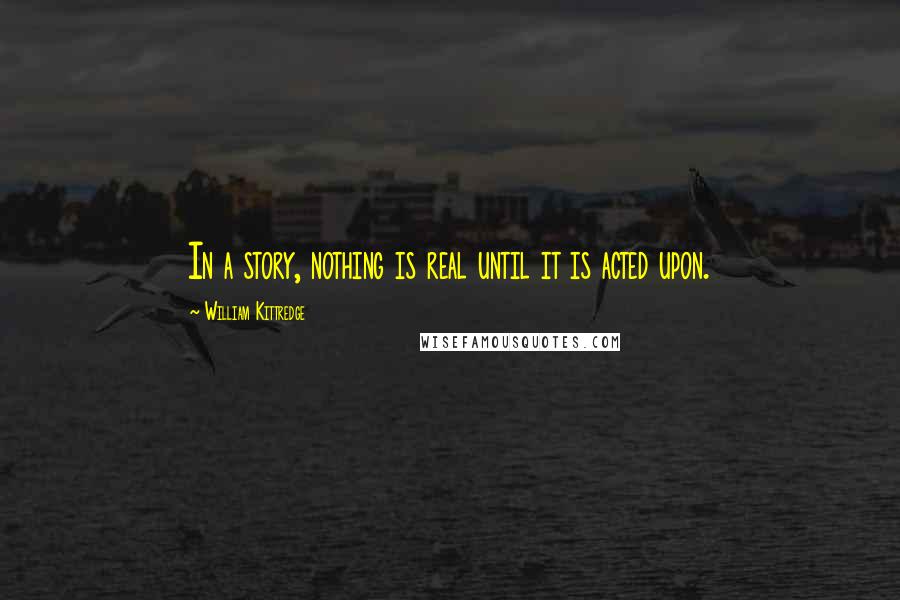 William Kittredge Quotes: In a story, nothing is real until it is acted upon.