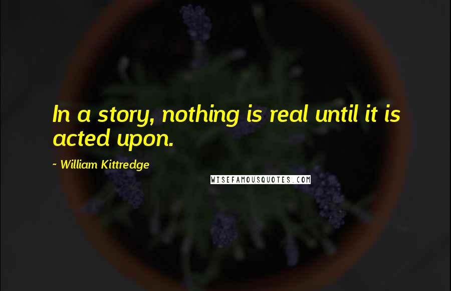 William Kittredge Quotes: In a story, nothing is real until it is acted upon.