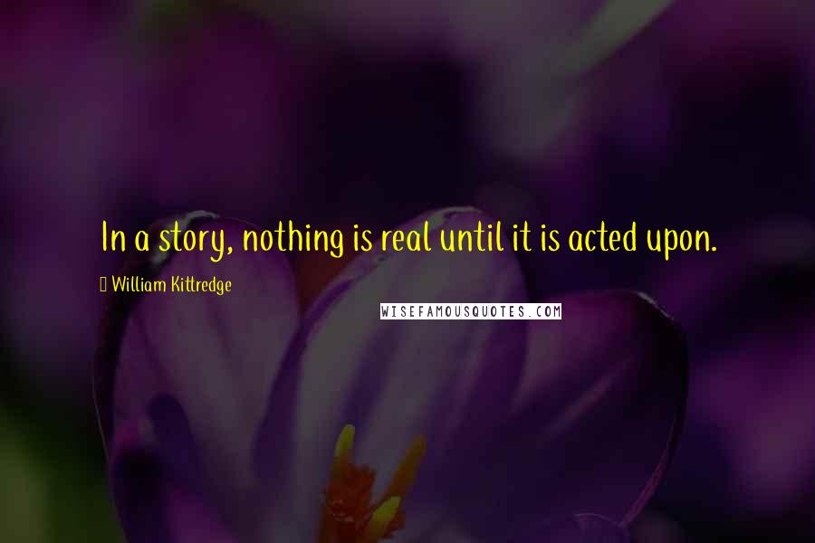 William Kittredge Quotes: In a story, nothing is real until it is acted upon.