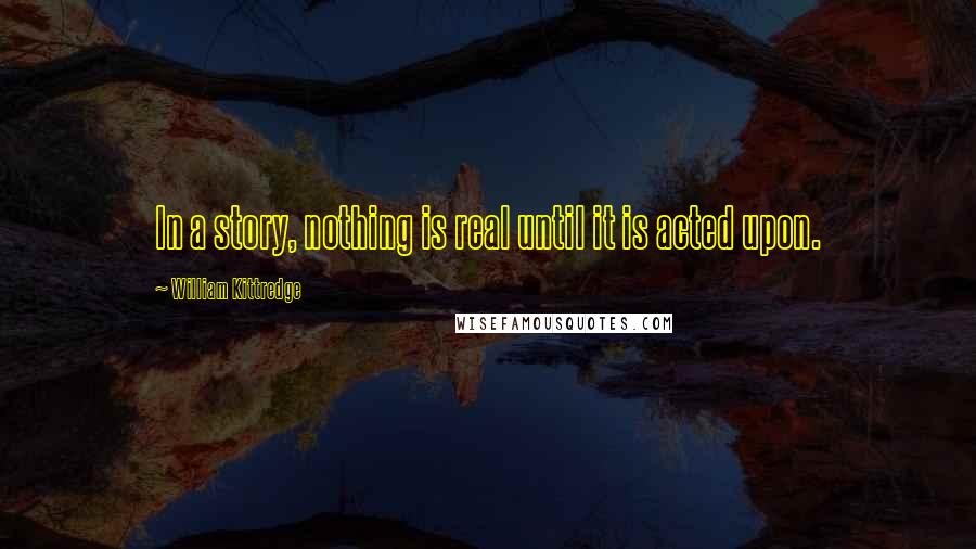 William Kittredge Quotes: In a story, nothing is real until it is acted upon.