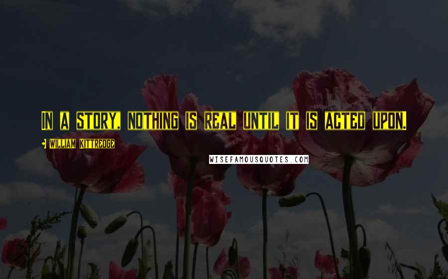 William Kittredge Quotes: In a story, nothing is real until it is acted upon.