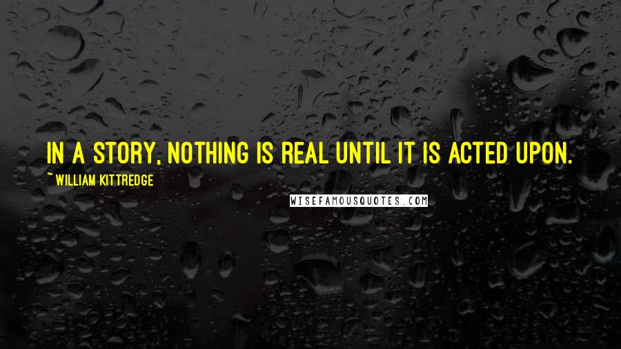 William Kittredge Quotes: In a story, nothing is real until it is acted upon.