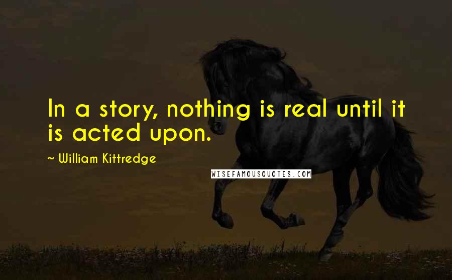 William Kittredge Quotes: In a story, nothing is real until it is acted upon.