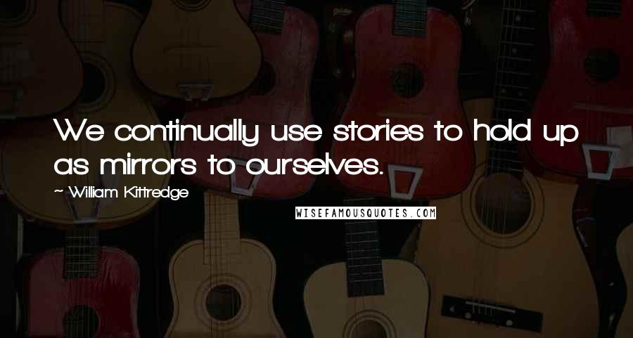 William Kittredge Quotes: We continually use stories to hold up as mirrors to ourselves.