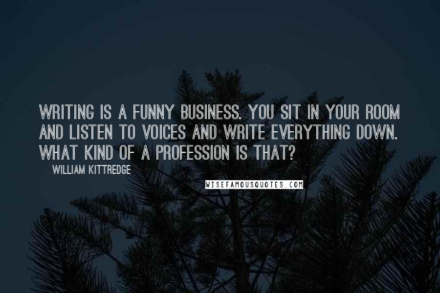 William Kittredge Quotes: Writing is a funny business. You sit in your room and listen to voices and write everything down. What kind of a profession is that?