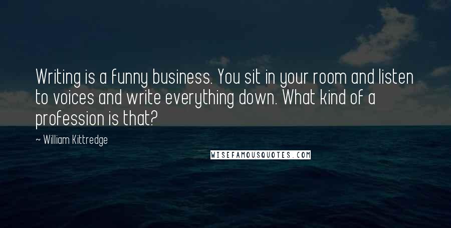 William Kittredge Quotes: Writing is a funny business. You sit in your room and listen to voices and write everything down. What kind of a profession is that?