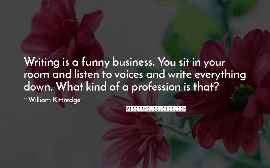 William Kittredge Quotes: Writing is a funny business. You sit in your room and listen to voices and write everything down. What kind of a profession is that?