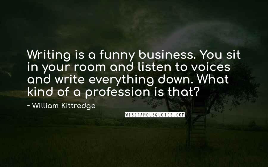 William Kittredge Quotes: Writing is a funny business. You sit in your room and listen to voices and write everything down. What kind of a profession is that?