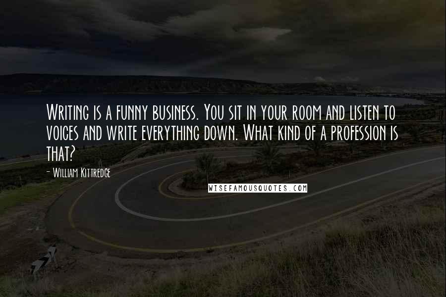 William Kittredge Quotes: Writing is a funny business. You sit in your room and listen to voices and write everything down. What kind of a profession is that?