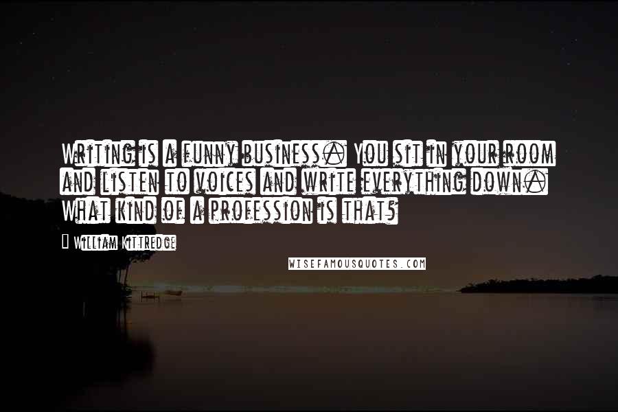 William Kittredge Quotes: Writing is a funny business. You sit in your room and listen to voices and write everything down. What kind of a profession is that?