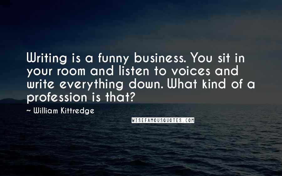 William Kittredge Quotes: Writing is a funny business. You sit in your room and listen to voices and write everything down. What kind of a profession is that?