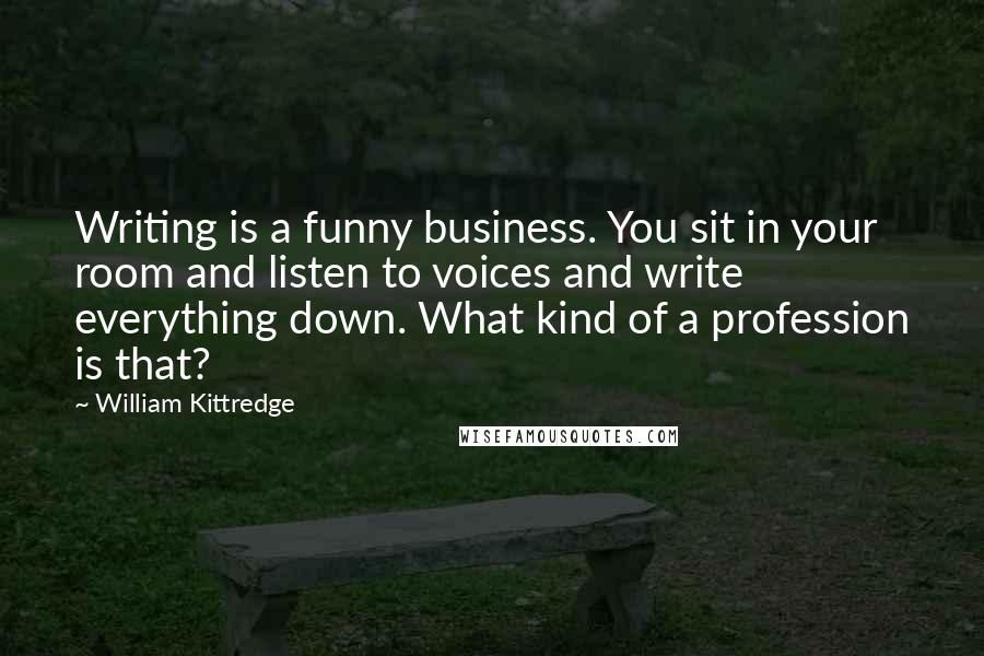 William Kittredge Quotes: Writing is a funny business. You sit in your room and listen to voices and write everything down. What kind of a profession is that?