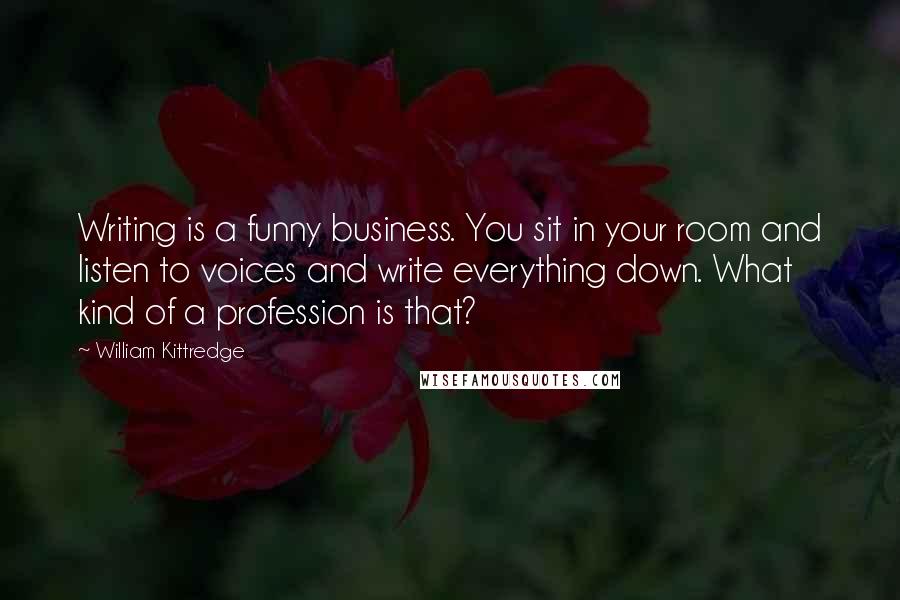 William Kittredge Quotes: Writing is a funny business. You sit in your room and listen to voices and write everything down. What kind of a profession is that?