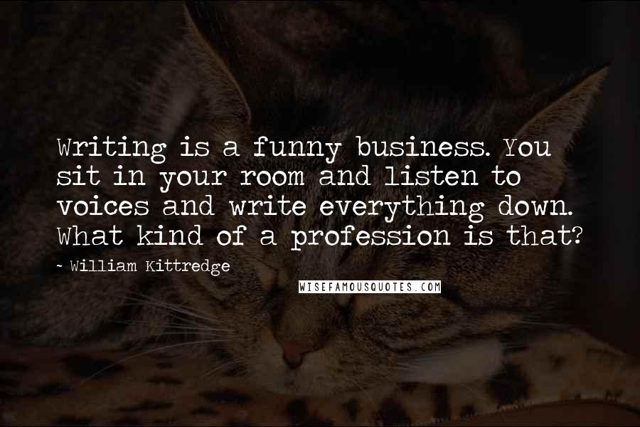 William Kittredge Quotes: Writing is a funny business. You sit in your room and listen to voices and write everything down. What kind of a profession is that?