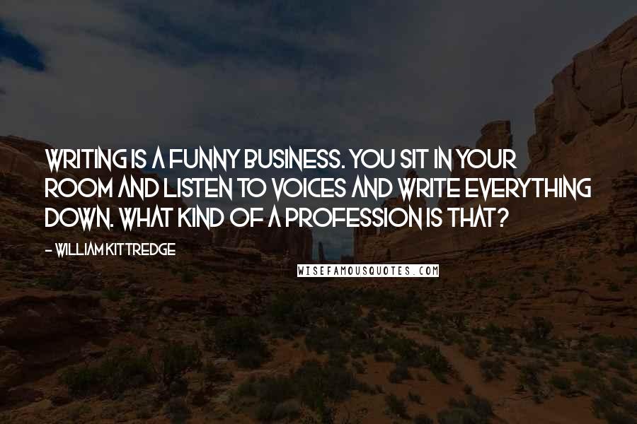 William Kittredge Quotes: Writing is a funny business. You sit in your room and listen to voices and write everything down. What kind of a profession is that?