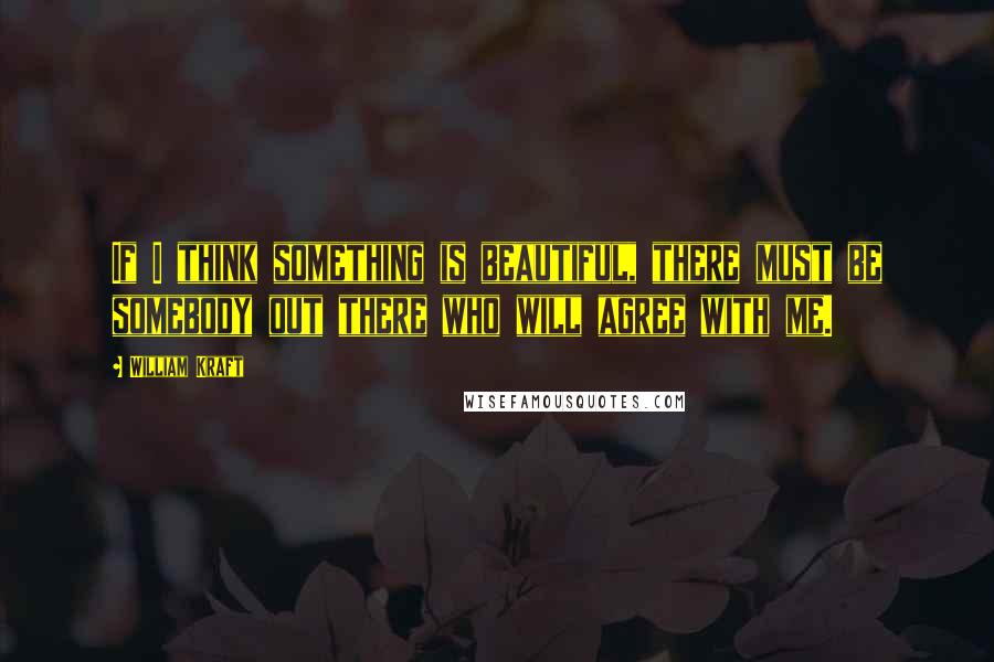William Kraft Quotes: If I think something is beautiful, there must be somebody out there who will agree with me.