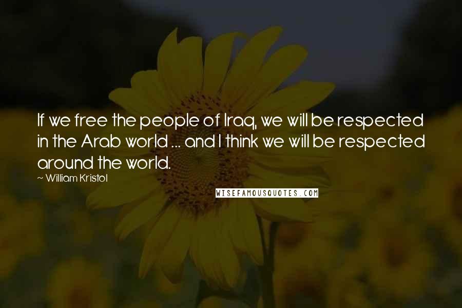 William Kristol Quotes: If we free the people of Iraq, we will be respected in the Arab world ... and I think we will be respected around the world.