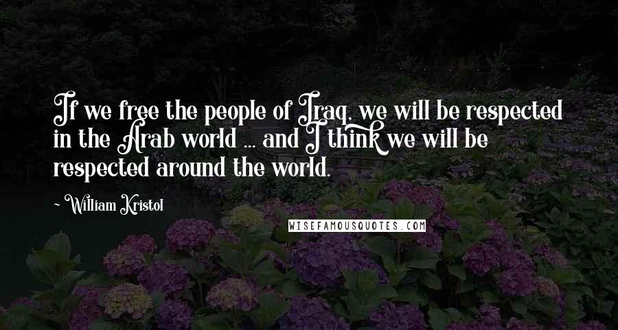 William Kristol Quotes: If we free the people of Iraq, we will be respected in the Arab world ... and I think we will be respected around the world.