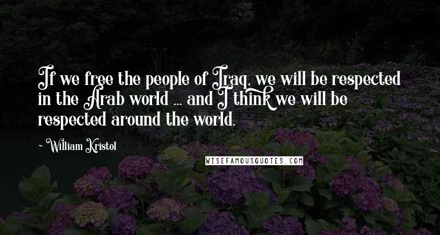 William Kristol Quotes: If we free the people of Iraq, we will be respected in the Arab world ... and I think we will be respected around the world.