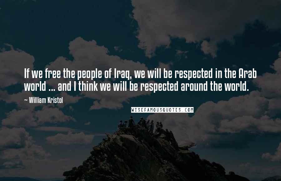 William Kristol Quotes: If we free the people of Iraq, we will be respected in the Arab world ... and I think we will be respected around the world.