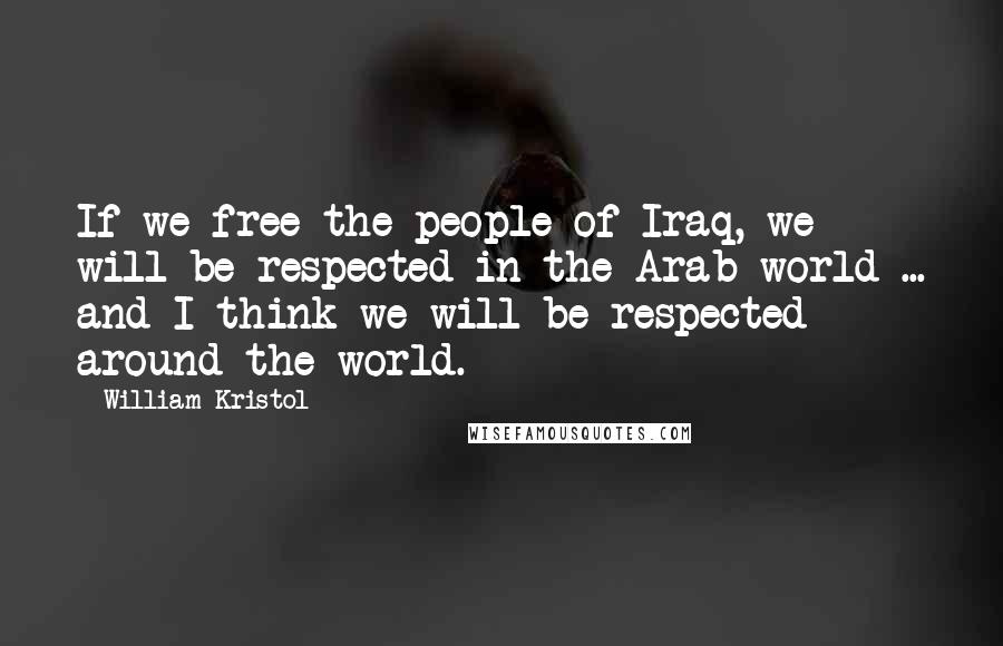 William Kristol Quotes: If we free the people of Iraq, we will be respected in the Arab world ... and I think we will be respected around the world.