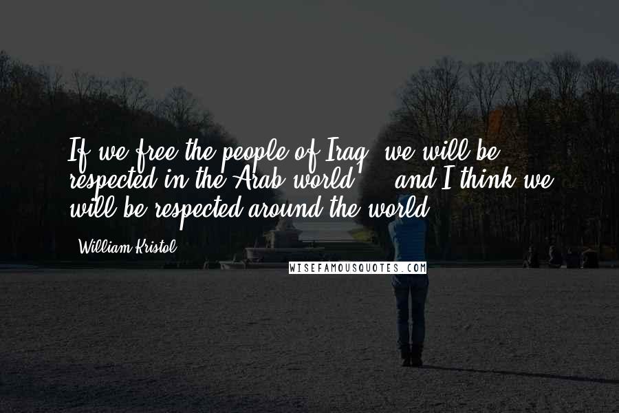 William Kristol Quotes: If we free the people of Iraq, we will be respected in the Arab world ... and I think we will be respected around the world.