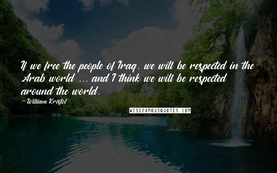 William Kristol Quotes: If we free the people of Iraq, we will be respected in the Arab world ... and I think we will be respected around the world.