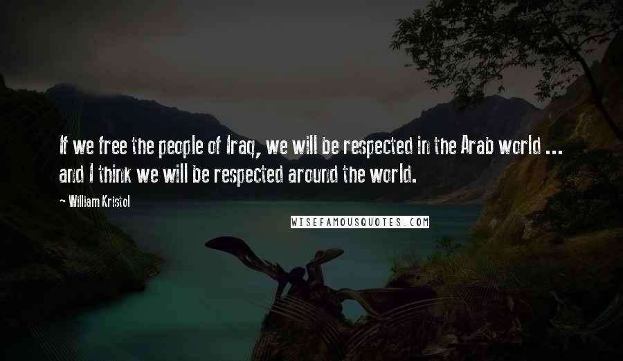 William Kristol Quotes: If we free the people of Iraq, we will be respected in the Arab world ... and I think we will be respected around the world.