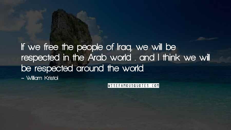 William Kristol Quotes: If we free the people of Iraq, we will be respected in the Arab world ... and I think we will be respected around the world.