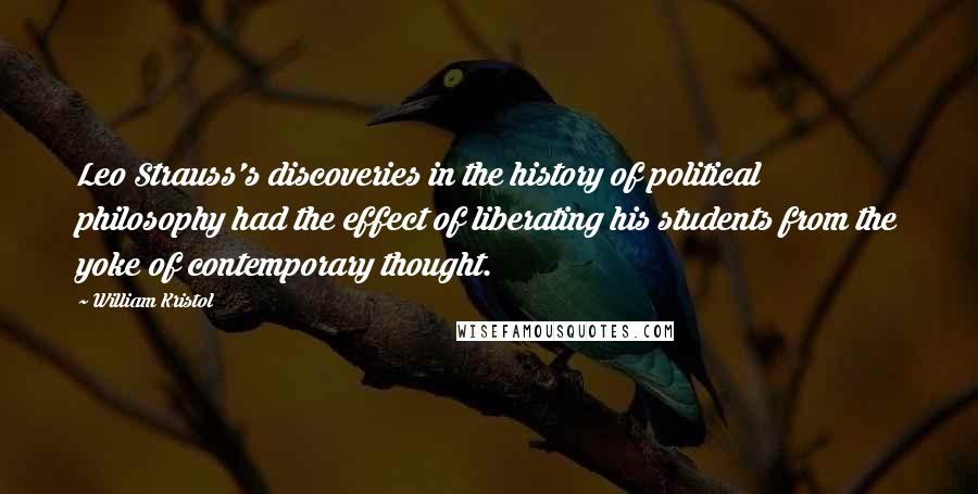 William Kristol Quotes: Leo Strauss's discoveries in the history of political philosophy had the effect of liberating his students from the yoke of contemporary thought.