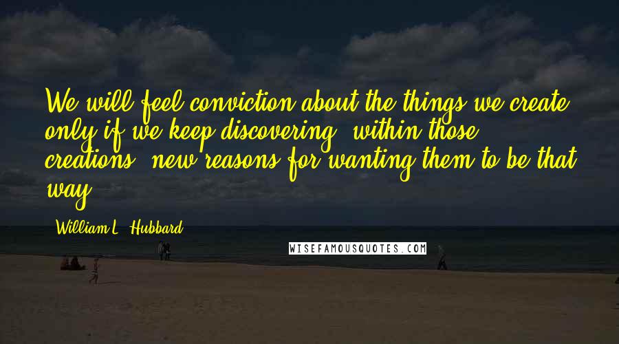 William L. Hubbard Quotes: We will feel conviction about the things we create only if we keep discovering, within those creations, new reasons for wanting them to be that way.