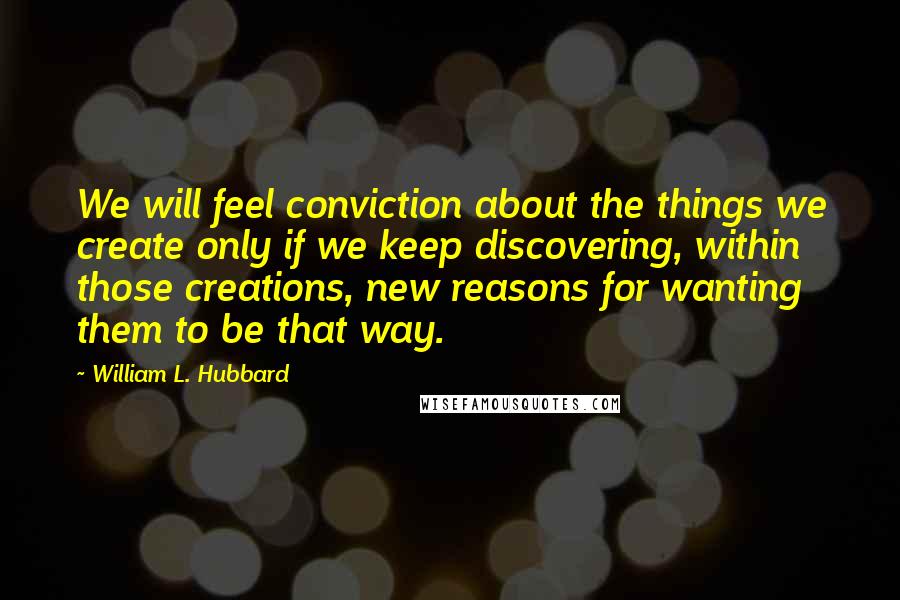 William L. Hubbard Quotes: We will feel conviction about the things we create only if we keep discovering, within those creations, new reasons for wanting them to be that way.