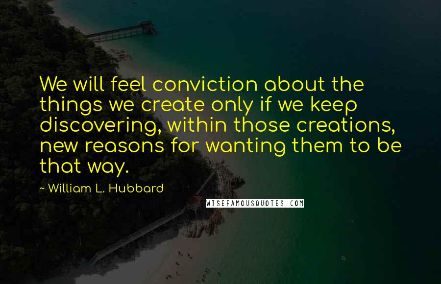 William L. Hubbard Quotes: We will feel conviction about the things we create only if we keep discovering, within those creations, new reasons for wanting them to be that way.