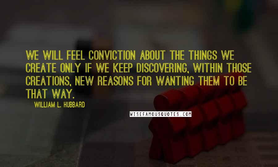 William L. Hubbard Quotes: We will feel conviction about the things we create only if we keep discovering, within those creations, new reasons for wanting them to be that way.