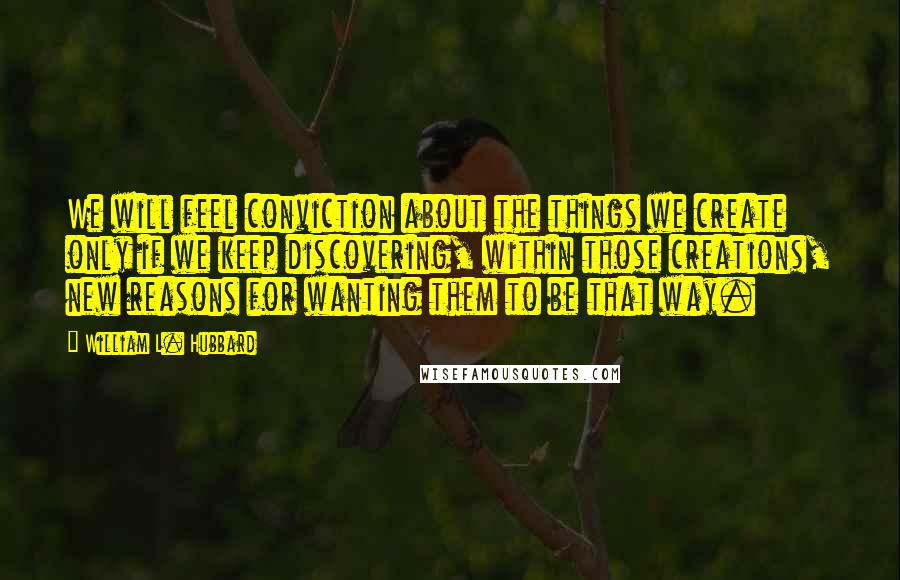 William L. Hubbard Quotes: We will feel conviction about the things we create only if we keep discovering, within those creations, new reasons for wanting them to be that way.