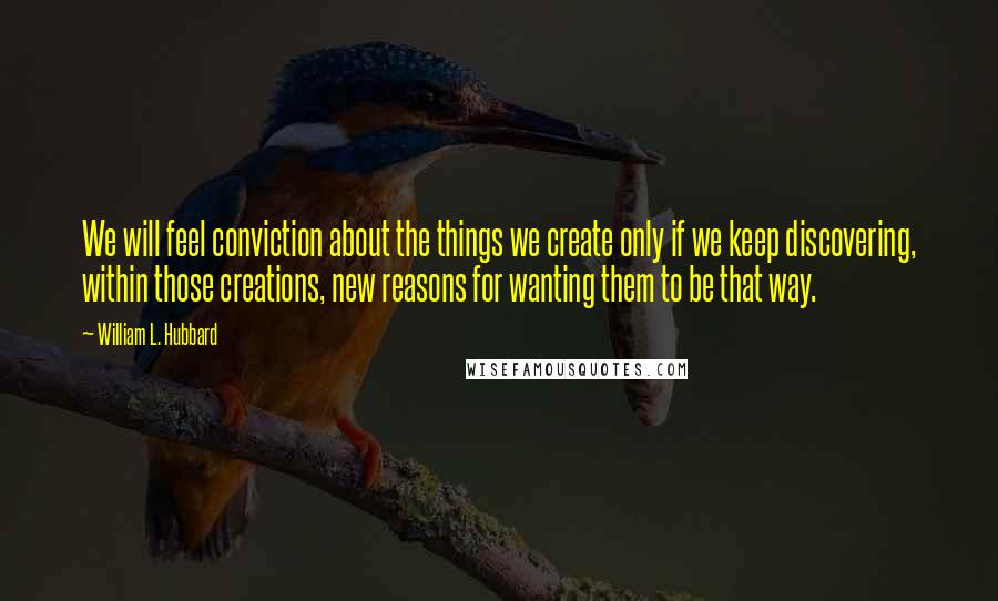 William L. Hubbard Quotes: We will feel conviction about the things we create only if we keep discovering, within those creations, new reasons for wanting them to be that way.