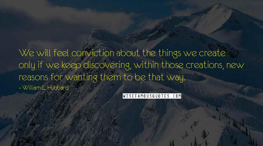 William L. Hubbard Quotes: We will feel conviction about the things we create only if we keep discovering, within those creations, new reasons for wanting them to be that way.