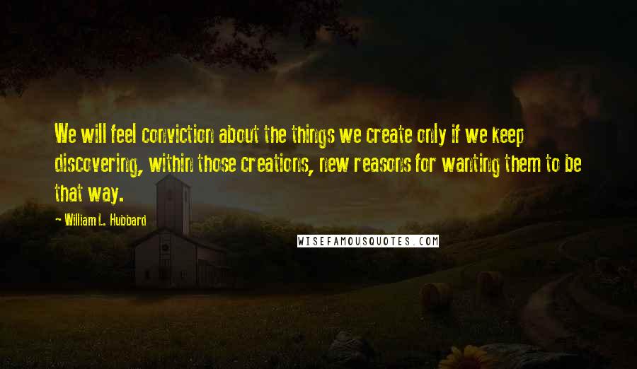 William L. Hubbard Quotes: We will feel conviction about the things we create only if we keep discovering, within those creations, new reasons for wanting them to be that way.