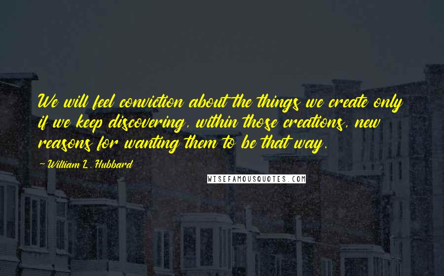 William L. Hubbard Quotes: We will feel conviction about the things we create only if we keep discovering, within those creations, new reasons for wanting them to be that way.