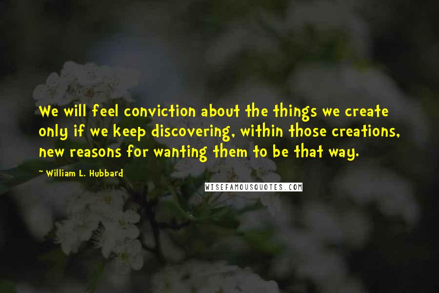 William L. Hubbard Quotes: We will feel conviction about the things we create only if we keep discovering, within those creations, new reasons for wanting them to be that way.