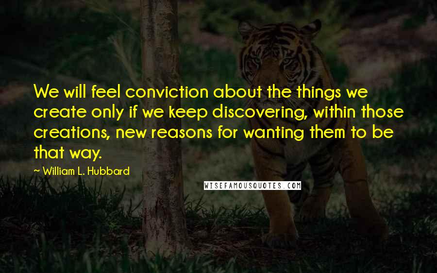 William L. Hubbard Quotes: We will feel conviction about the things we create only if we keep discovering, within those creations, new reasons for wanting them to be that way.