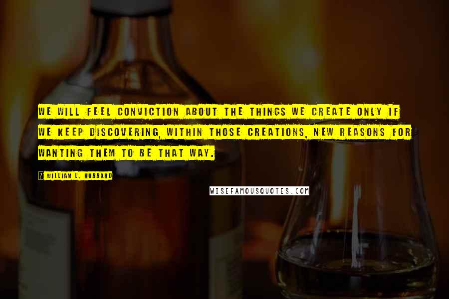 William L. Hubbard Quotes: We will feel conviction about the things we create only if we keep discovering, within those creations, new reasons for wanting them to be that way.