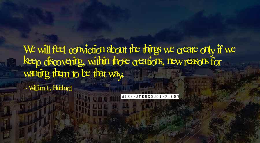 William L. Hubbard Quotes: We will feel conviction about the things we create only if we keep discovering, within those creations, new reasons for wanting them to be that way.