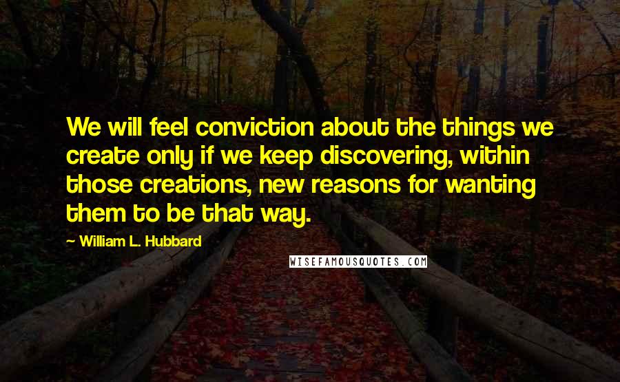 William L. Hubbard Quotes: We will feel conviction about the things we create only if we keep discovering, within those creations, new reasons for wanting them to be that way.