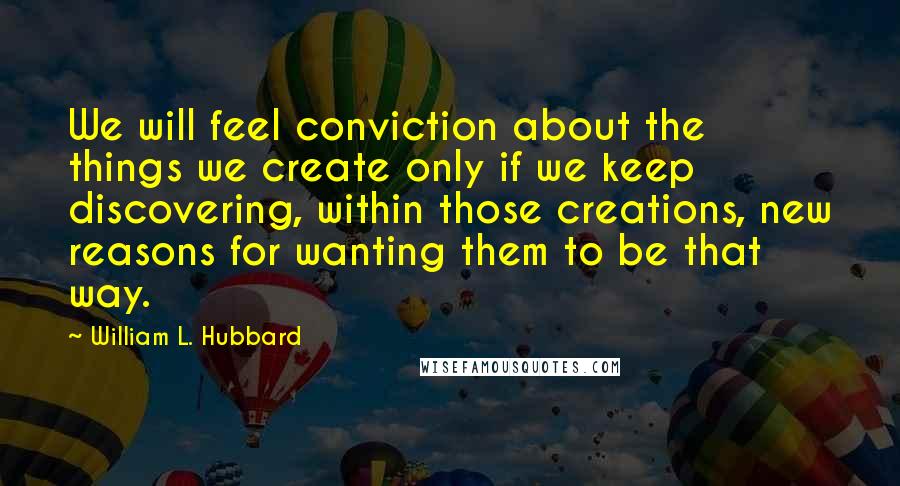 William L. Hubbard Quotes: We will feel conviction about the things we create only if we keep discovering, within those creations, new reasons for wanting them to be that way.