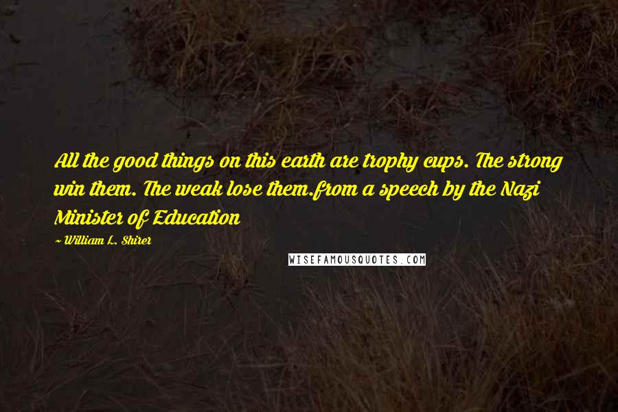 William L. Shirer Quotes: All the good things on this earth are trophy cups. The strong win them. The weak lose them.from a speech by the Nazi Minister of Education