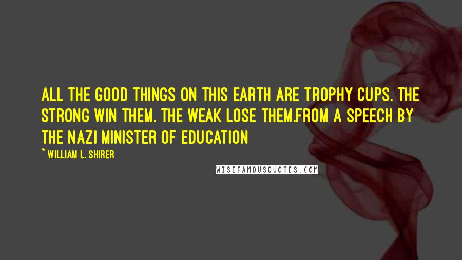 William L. Shirer Quotes: All the good things on this earth are trophy cups. The strong win them. The weak lose them.from a speech by the Nazi Minister of Education