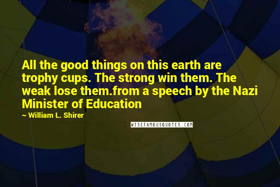 William L. Shirer Quotes: All the good things on this earth are trophy cups. The strong win them. The weak lose them.from a speech by the Nazi Minister of Education