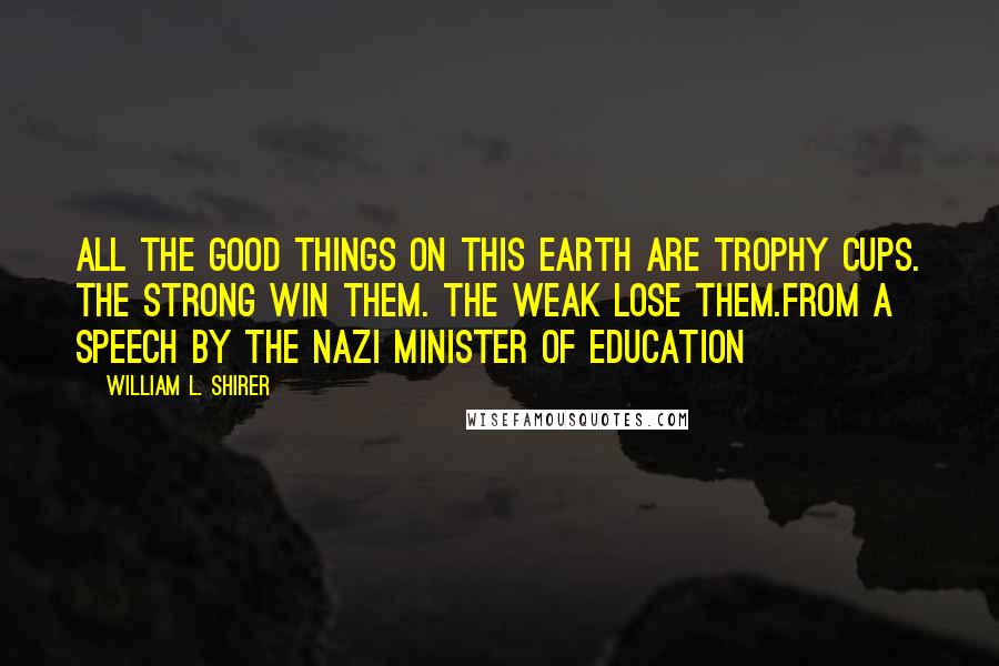 William L. Shirer Quotes: All the good things on this earth are trophy cups. The strong win them. The weak lose them.from a speech by the Nazi Minister of Education